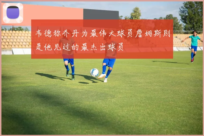 韦德称乔丹为最伟大球员詹姆斯则是他见过的最杰出球员