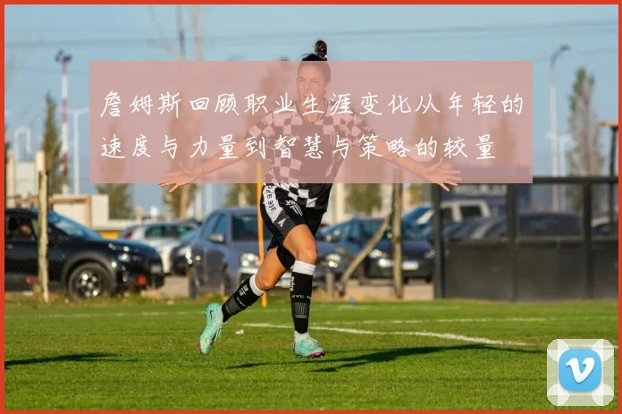 詹姆斯回顾职业生涯变化从年轻的速度与力量到智慧与策略的较量