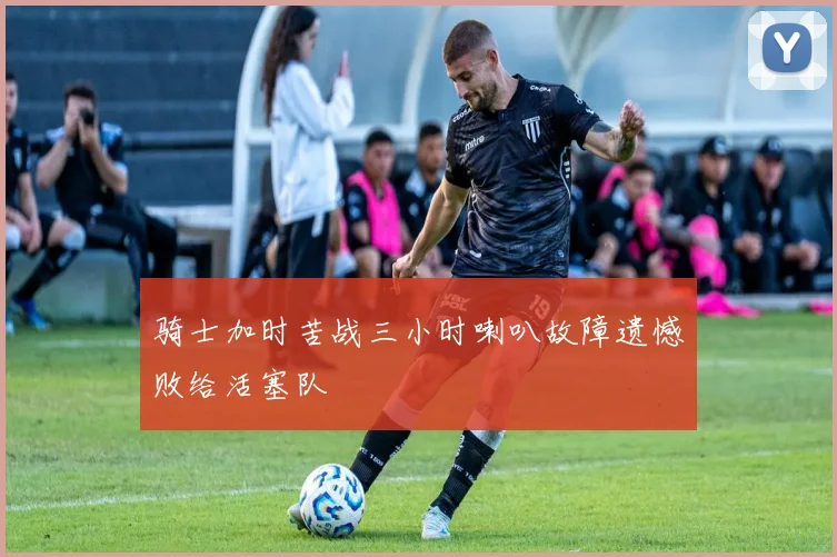 骑士加时苦战三小时喇叭故障遗憾败给活塞队