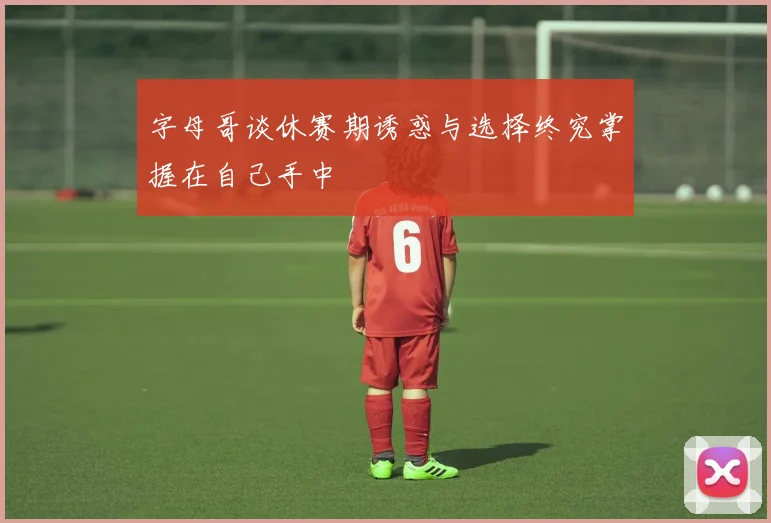 字母哥谈休赛期诱惑与选择终究掌握在自己手中