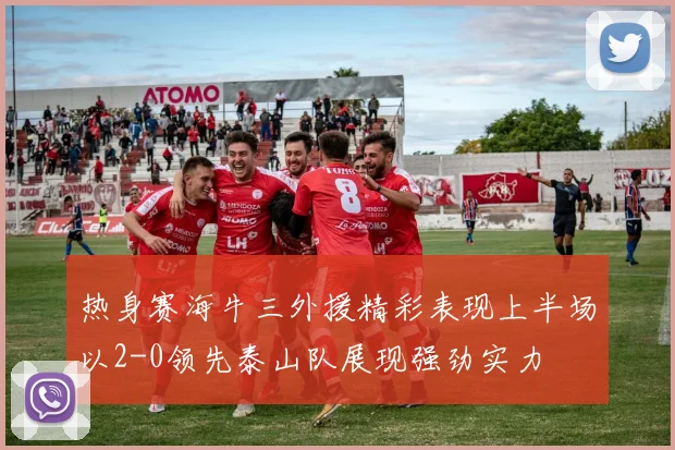 热身赛海牛三外援精彩表现上半场以2-0领先泰山队展现强劲实力