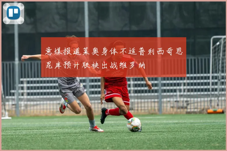 意媒报道莱奥身体不适普利西奇恩昆库预计联袂出战维罗纳