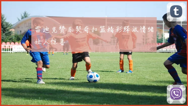 雷迪克赞东契奇扣篮精彩释放情绪让人惊喜