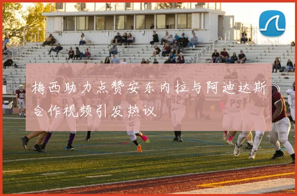 梅西助力点赞安东内拉与阿迪达斯合作视频引发热议