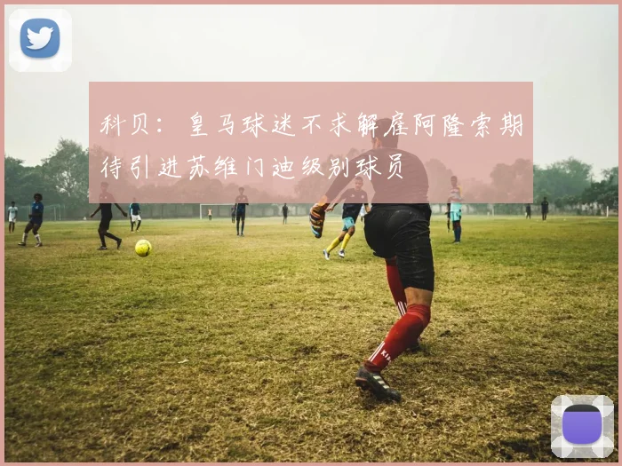 科贝：皇马球迷不求解雇阿隆索期待引进苏维门迪级别球员
