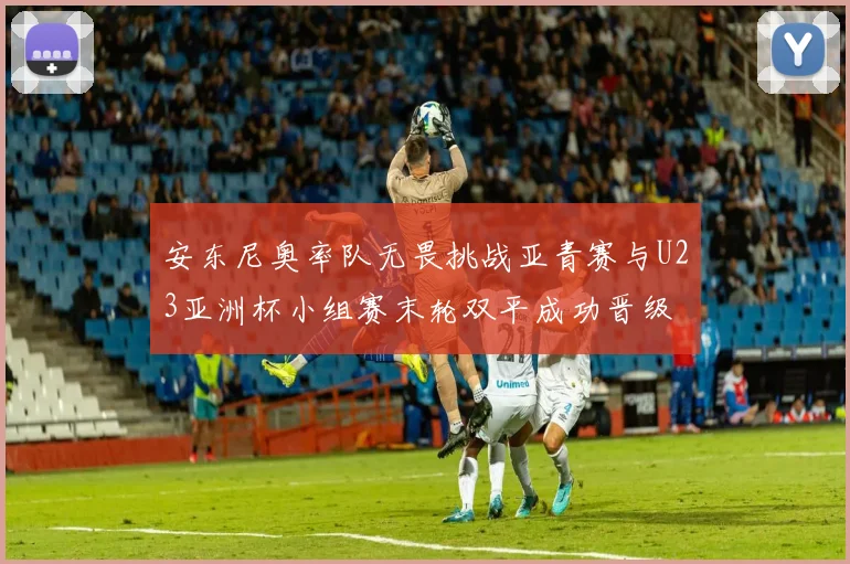 安东尼奥率队无畏挑战亚青赛与U23亚洲杯小组赛末轮双平成功晋级