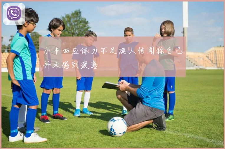 小卡回应体力不足换人传闻称自己并未感到疲惫