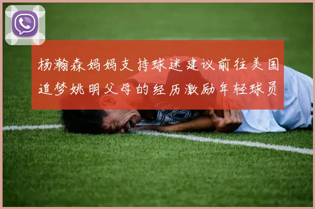 杨瀚森妈妈支持球迷建议前往美国追梦姚明父母的经历激励年轻球员