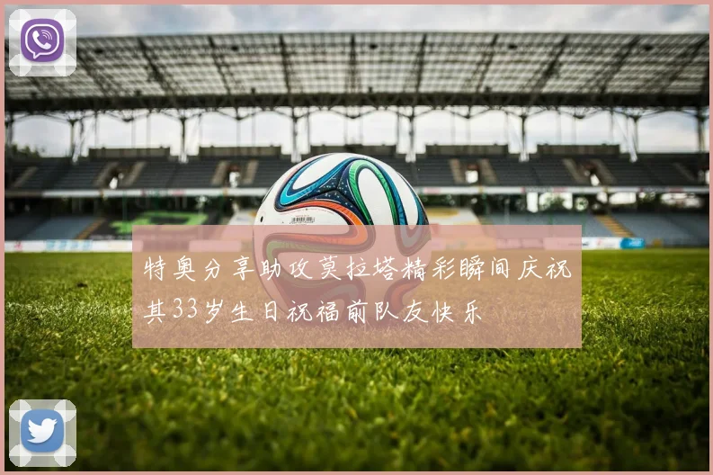 特奥分享助攻莫拉塔精彩瞬间庆祝其33岁生日祝福前队友快乐