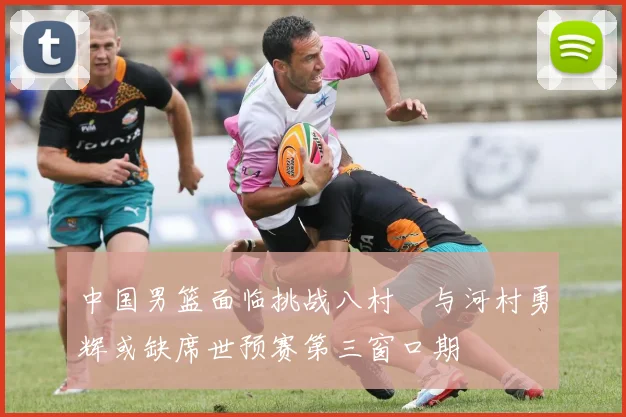 中国男篮面临挑战八村塁与河村勇辉或缺席世预赛第三窗口期